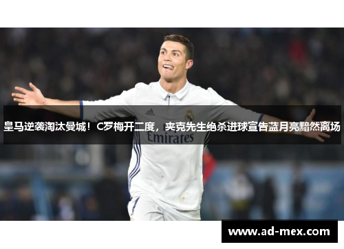 皇马逆袭淘汰曼城！C罗梅开二度，夹克先生绝杀进球宣告蓝月亮黯然离场